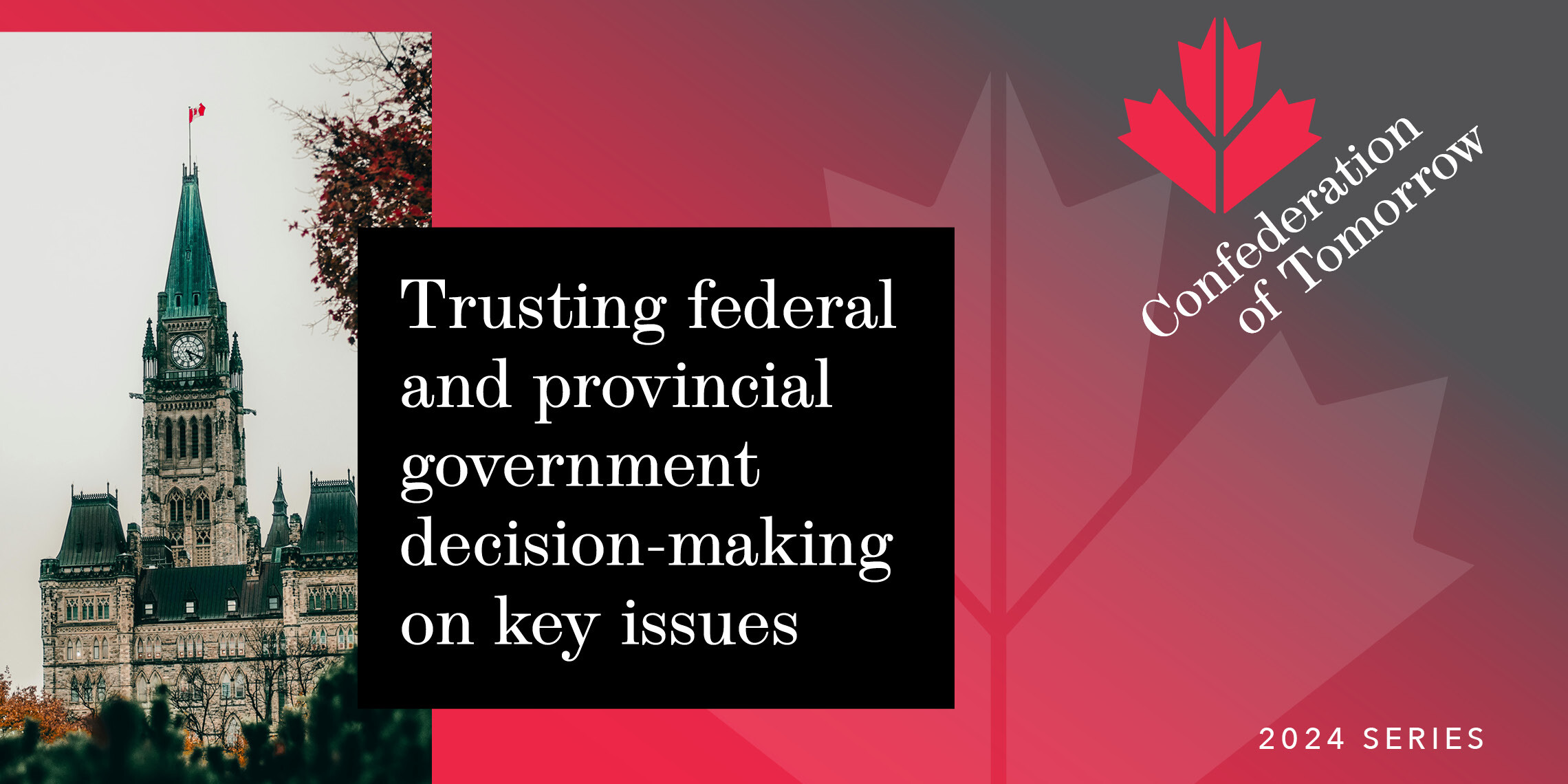 A graphic with a photo of Canada’s Parliament, red maple leaf design, and text: “Trusting federal and provincial government decision-making on key issues. Confederation of Tomorrow. 2024 Series.”.