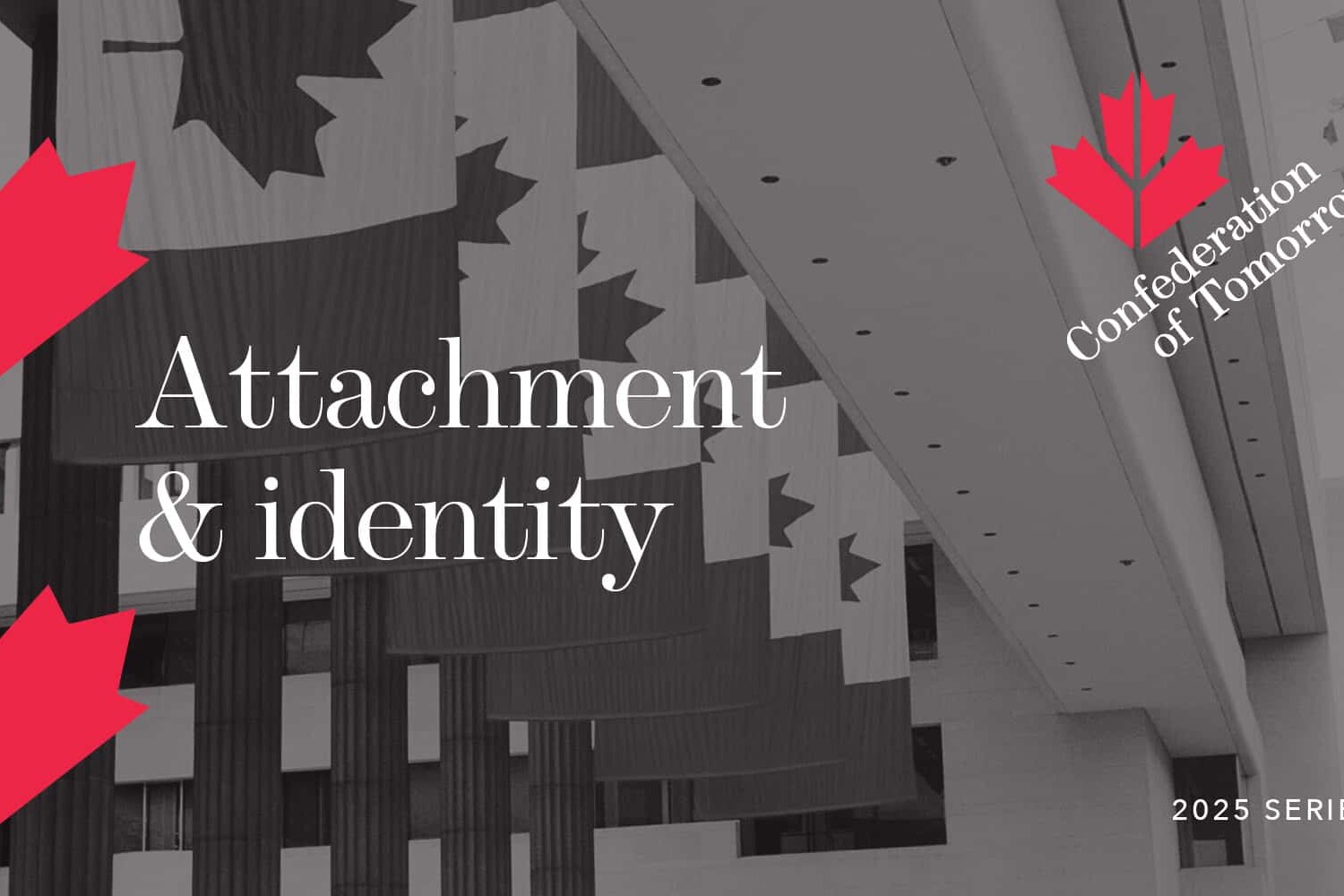 Gray-toned image of a modern building interior with Canadian flags hanging. Red maple leaf graphics and text read: Attachment and Identity, Confederation of Tomorrow, and 2025 Series.