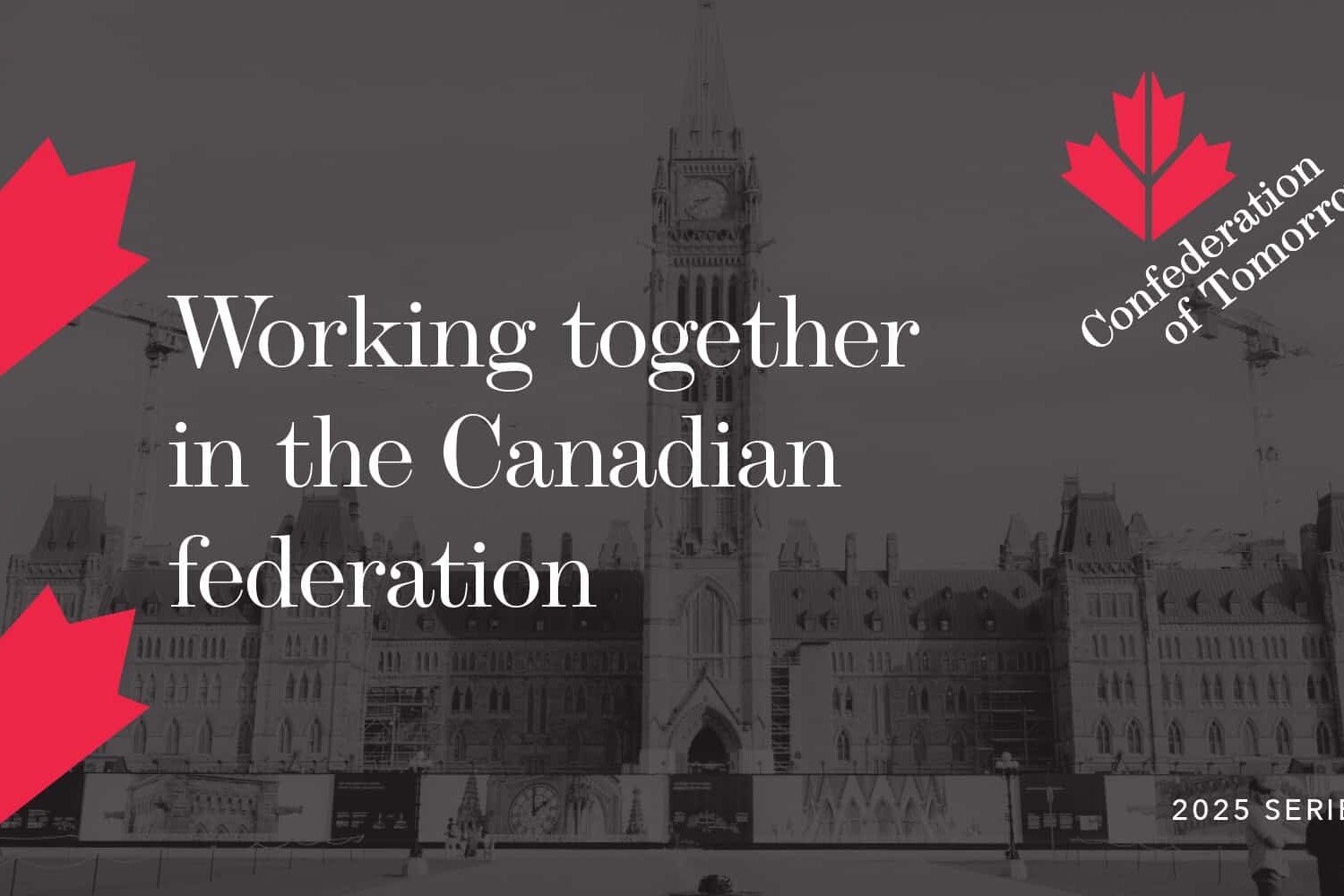 A grayscale image of Canada’s Parliament building with red maple leaf graphics. Text reads: “Working together in the Canadian federation. Confederation of Tomorrow. 2025 Series.” Highlighting unity within our federation.