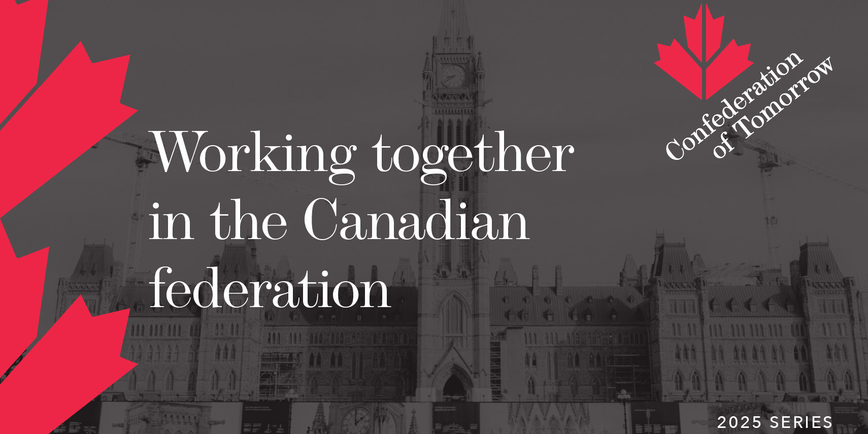 A grayscale image of Canada’s Parliament building with red maple leaf graphics. Text reads: “Working together in the Canadian federation. Confederation of Tomorrow. 2025 Series.” Highlighting unity within our federation.